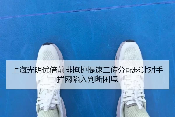 上海光明优倍前排掩护提速二传分配球让对手拦网陷入判断困境
